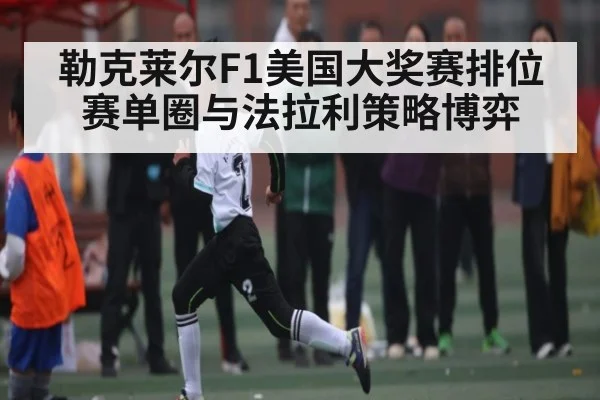 勒克莱尔F1美国大奖赛排位赛单圈与法拉利策略博弈